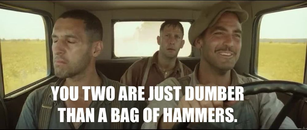 A still frame from O Brother, Where Art Thou? George Clooney chastises John Turturro and Tim Blake Nelson…

YOU TWO ARE JUST DUMBER THAN A BAG OF HAMMERS.