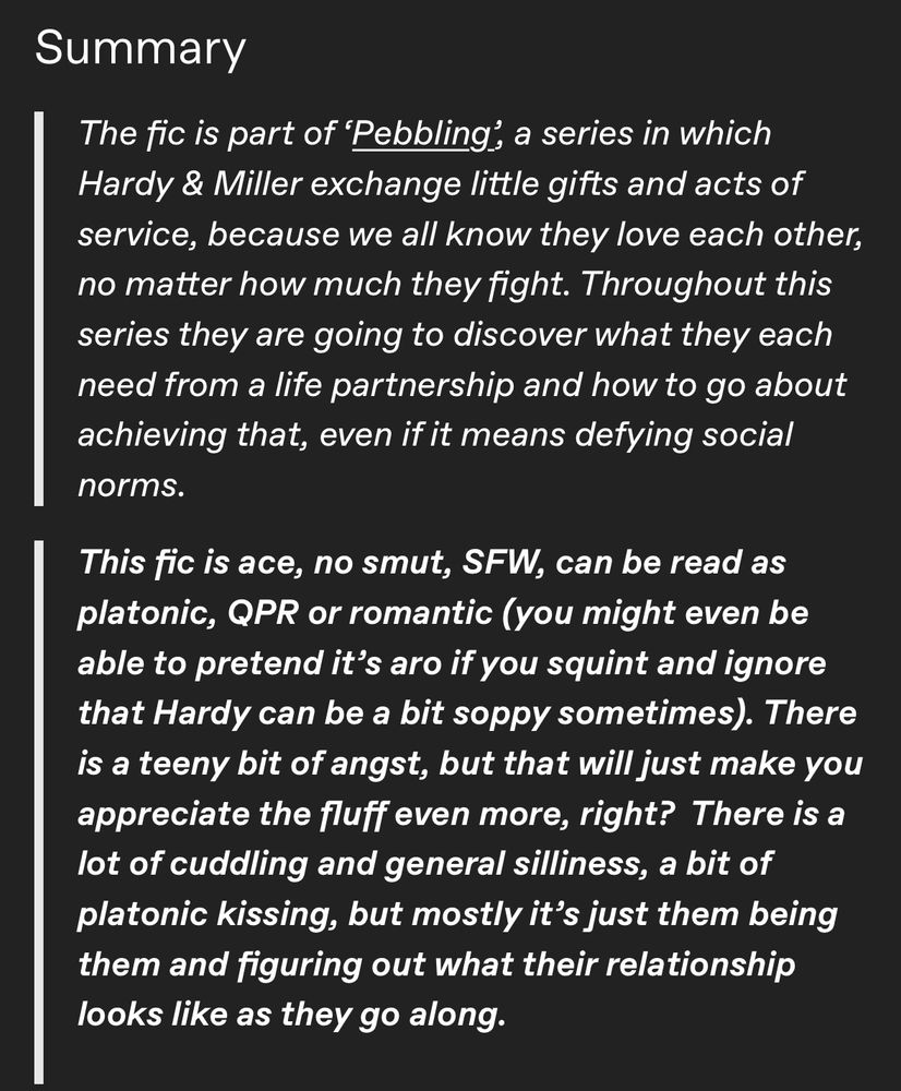 Summary
The fic is part of 'Pebbling, a series in which Hardy & Miller exchange little gifts and acts of service, because we all know they love each other, no matter how much they fight. Throughout this series they are going to discover what they each need from a life partnership and how to go about achieving that, even if it means defying social norms.
This fic is ace, no smut, SFW, can be read as platonic, QPR or romantic (you might even be able to pretend it's aro if you squint and ignore that Hardy can be a bit soppy sometimes). There is a teeny bit of angst, but that will just make you appreciate the fluff even more, right? There is a lot of cuddling and general silliness, a bit of platonic kissing, but mostly it's just them being them and figuring out what their relationship looks like as they go along.
