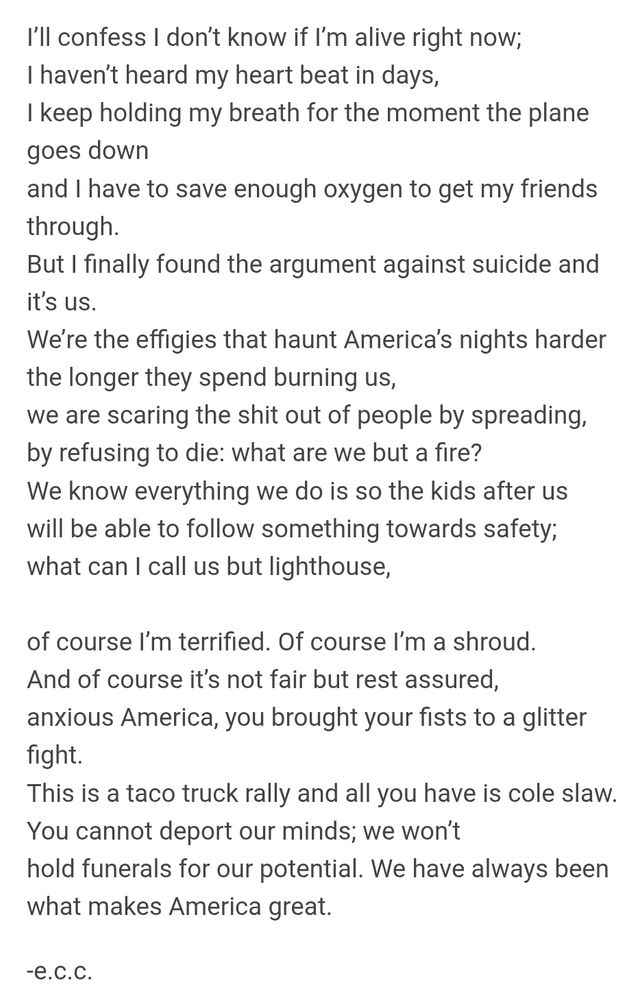 I’ll confess I don’t know if I’m alive right now;
I haven’t heard my heart beat in days,
I keep holding my breath for the moment the plane goes down
and I have to save enough oxygen to get my friends through.
But I finally found the argument against suicide and it’s us.
We’re the effigies that haunt America’s nights harder
the longer they spend burning us,
we are scaring the shit out of people by spreading,
by refusing to die: what are we but a fire?
We know everything we do is so the kids after us
will be able to follow something towards safety;
what can I call us but lighthouse,

of course I’m terrified. Of course I’m a shroud.
And of course it’s not fair but rest assured,
anxious America, you brought your fists to a glitter fight.
This is a taco truck rally and all you have is cole slaw.
You cannot deport our minds; we won’t
hold funerals for our potential. We have always been
what makes America great.
