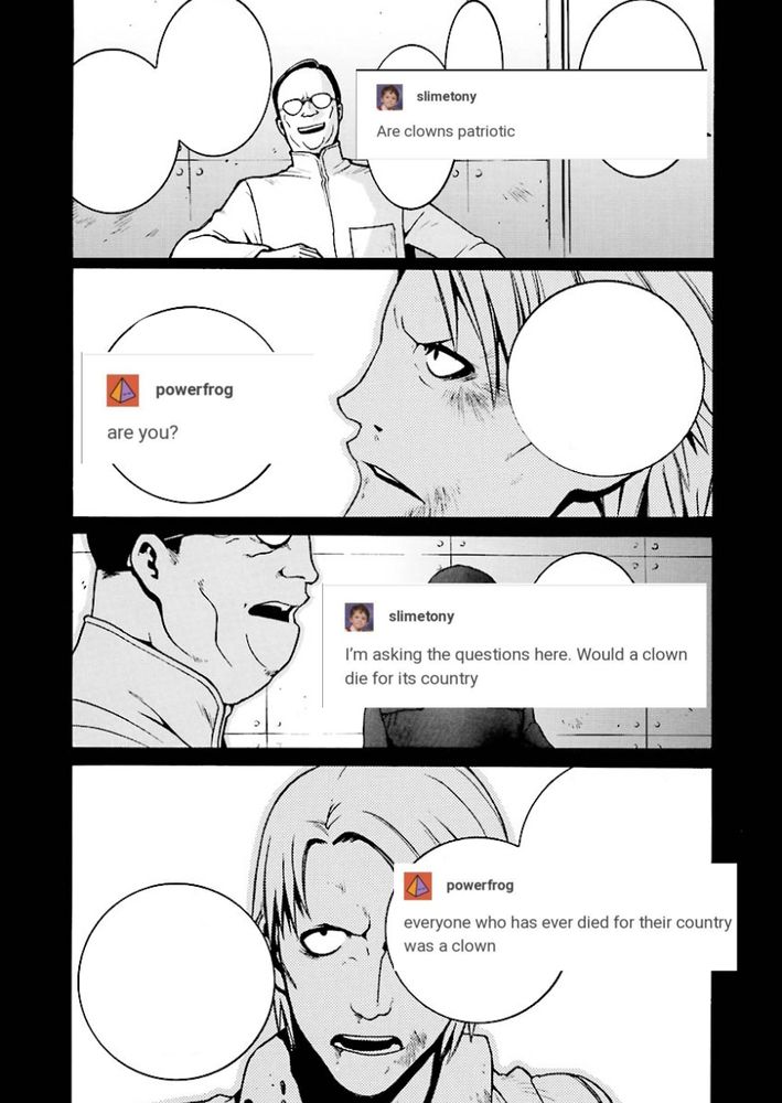 unnamed titans guy who hangs out next to jamitov all the time: are clowns patriotic
kai: are you?
titans guy: i'm asking the questions here. would a clown die for its country
kai: everyone who has ever died for their country was a clown