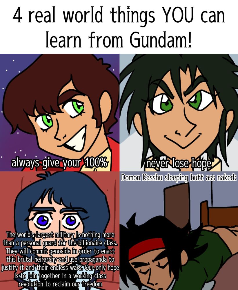 4 real world things YOU can learn from gundam!
judau- always give your 100%
garrod- never lose hope 
kamille- The world's largest military is nothing more than a personal guard for the billionaire class. They will commit genocide in order to enact this brutal heirarchy and use propaganda to justify it and their endless wars. Our only hope is to join together in a working class revolution to reclaim our freedom
domon kasshu sleeping butt ass naked: