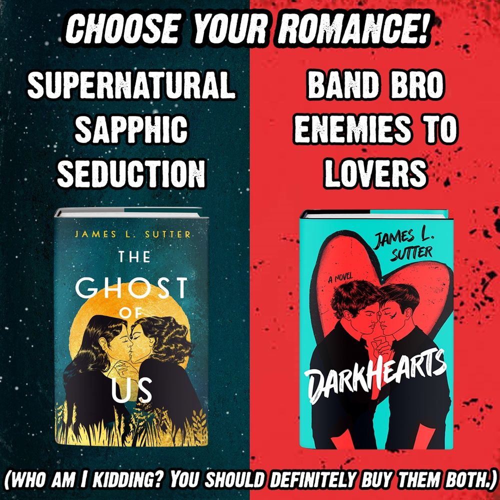 CHOOSE YOUR ROMANCE: Supernatural Sapphic Seduction (over the cover of THE GHOST OF US) or Band Bro Enemies to Lovers (over the cover of DARKHEARTS). Then, below it: "(Who am I kidding? You should definitely buy them both.)"