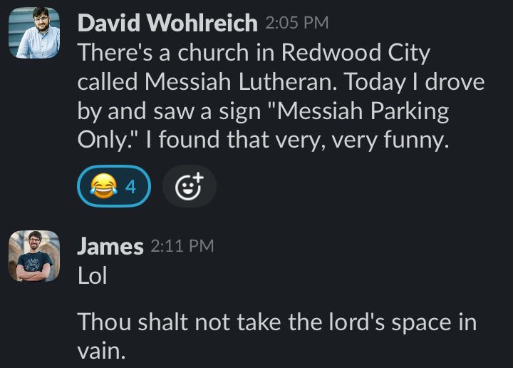 Screenshot of a conversation:

DAVID: There's a church in Redwood City called Messiah Lutheran. Today I drove by and saw a sign "Messiah Parking Only." I found that very, very funny.

JAMES: Lol. Thou shalt not take the Lord's space in vain.