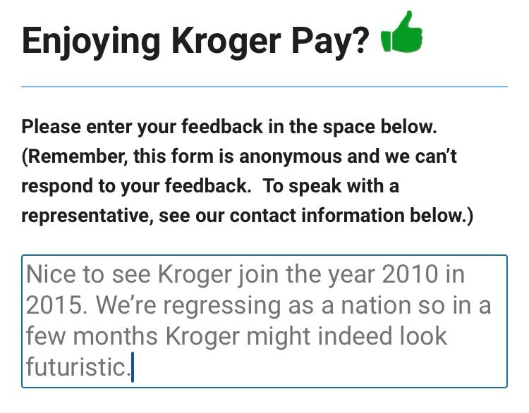 Enjoying Kroger Pay? "
Please enter your feedback in the space below.
(Remember, this form is anonymous and we can't respond to your feedback. To speak with a representative, see our contact information below.)
Nice to see Kroger join the year 2010 in
2015. We're regressing as a nation so in a few months Kroger might indeed look futuristic.