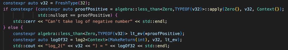 constexpr auto v32 = FreshType(32);
if constexpr (constexpr auto proofPositive = algebra::less_than<Zero,TYPEOF(v32)>::apply(Zero{}, v32, Context{});
			  std::nullopt == proofPositive) {
	std::cerr << "Can't take log of negative number" << std::endl;
} else {
	constexpr algebra::less_than<Zero,TYPEOF(v32)>  t_ev{*proofPositive};
	constexpr auto logOf32 = log2<Context>(MakeReturn(int), v32, lt_ev);
	std::cout << "log_2(" << v32 << ") = " << logOf32 << std::endl;