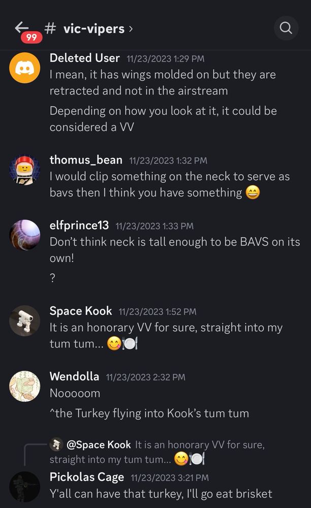 99
# vic-vipers ›
Deleted User 11/23/2023 1:29 PM
I mean, it has wings molded on but they are retracted and not in the airstream
Depending on how you look at it, it could be considered a W
thomus_bean 11/23/20231:32 PM
I would clip something on the neck to serve as bavs then I think you have something
elfprince13 11/23/2023 1:33 PM
Don't think neck is tall enough to be BAVS on its own!
?
Space Kook 11/23/2023 1:52 PM
It is an honorary VV for sure, straight into my tum tum...
Wendolla 11/23/2023 2:32 PM
Nooooom
^the Turkey flying into Kook's tum tum
@Space Kook It is an honorary VV for sure,
straight into my tum tum...
Pickolas Cage 11/23/2023 3:21 PM
Y'all can have that turkey, I'll go eat brisket