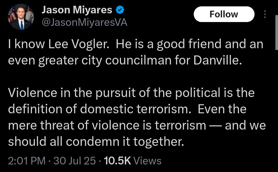 Jason Miyares:
I know Lee Vogler.  He is a good friend and an even greater city councilman for Danville.

Violence in the pursuit of the political is the definition of domestic terrorism.  Even the mere threat of violence is terrorism — and we should all condemn it together.