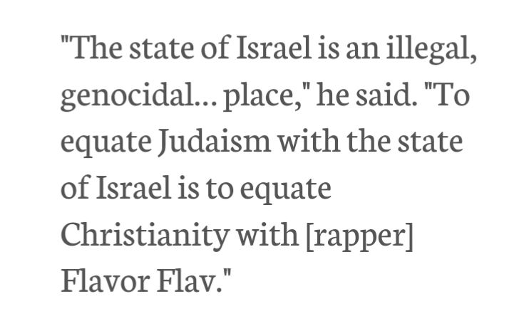 "The state of Israel is an illegal, genocidal… place," he said. "To equate Judaism with the state of Israel is to equate Christianity with [rapper] Flavor Flav."