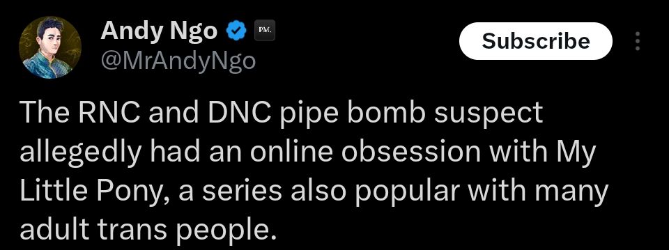 Andy Ngo tweet
"The RNC and DNC pipe bomb suspect allegedly had an online obsession with My Little Pony, a series also popular with many adult trans people."