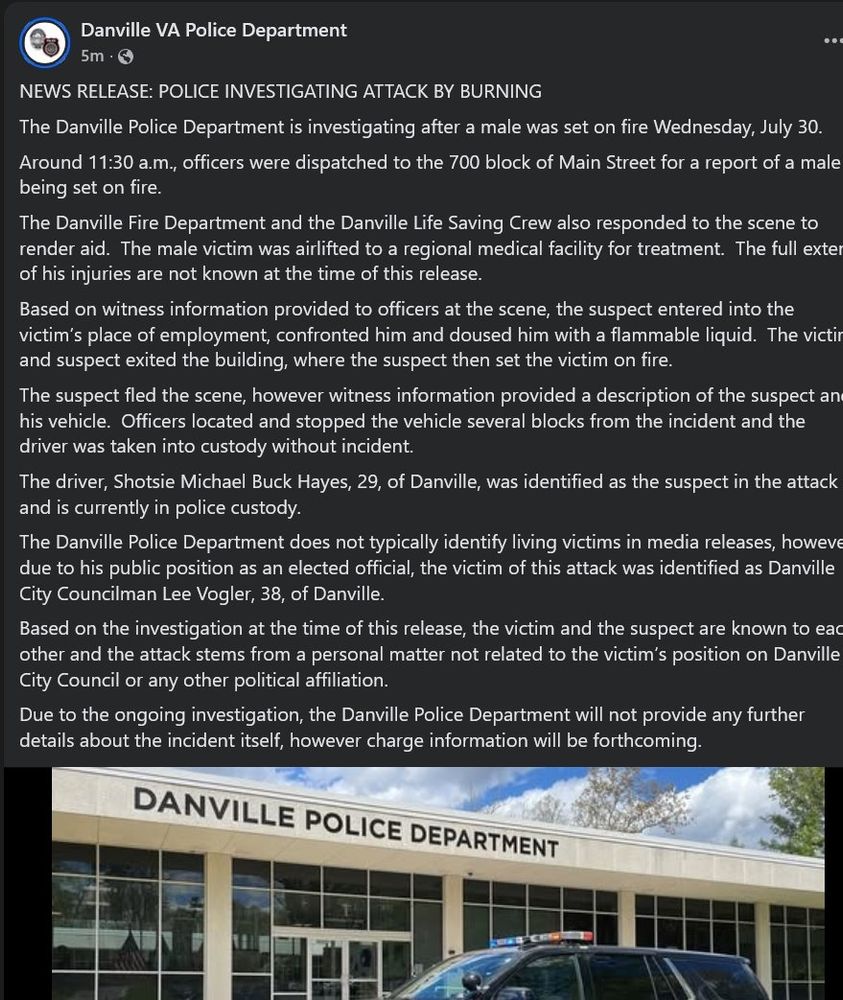 Danville VA Police Department

5m

NEWS RELEASE: POLICE INVESTIGATING ATTACK BY BURNING

The Danville Police Department is investigating after a male was set on fire Wednesday, July 30.

Around 11:30 a.m., officers were dispatched to the 700 block of Main Street for a report of a male being set on fire.

The Danville Fire Department and the Danville Life Saving Crew also responded to the scene to render aid. The male victim was airlifted to a regional medical facility for treatment. The full exter of his injuries are not known at the time of this release.

Based on witness information provided to officers at the scene, the suspect entered into the victim's place of employment, confronted him and doused him with a flammable liquid. The victir and suspect exited the building, where the suspect then set the victim on fire.

The suspect fled the scene, however witness information provided a description of the suspect an his vehicle. Officers located and stopped the vehicle several blocks from the incident and the driver was taken into custody without incident.

The driver, Shotsie Michael Buck Hayes, 29, of Danville, was identified as the suspect in the attack and is currently in police custody.

The Danville Police Department does not typically identify living victims in media releases, howeve due to his public position as an elected official, the victim of this attack was identified as Danville City Councilman Lee Vogler, 38, of Danville.

Based on the investigation at the time of this release, the victim and the suspect are known to eac other and the attack stems from a personal matter not related to the victim's position on Danville City Council or any other political affiliation.

Due to the ongoing investigation, the Danville Police Department will not provide any further details about the incident itself, however charge information will be forthcoming.

DANVILLE POLICE DEPARTMENT