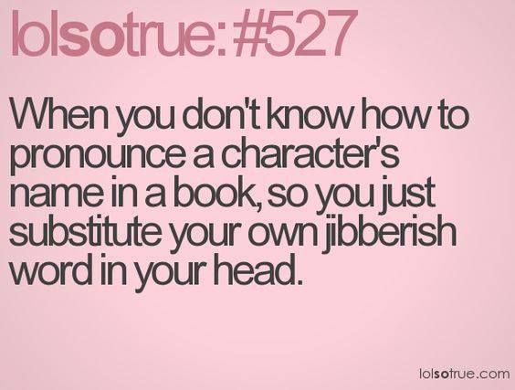 When You don’t know how to pronounce a character’s name in a book, so you just substitute your own gibberish word in your head. 
