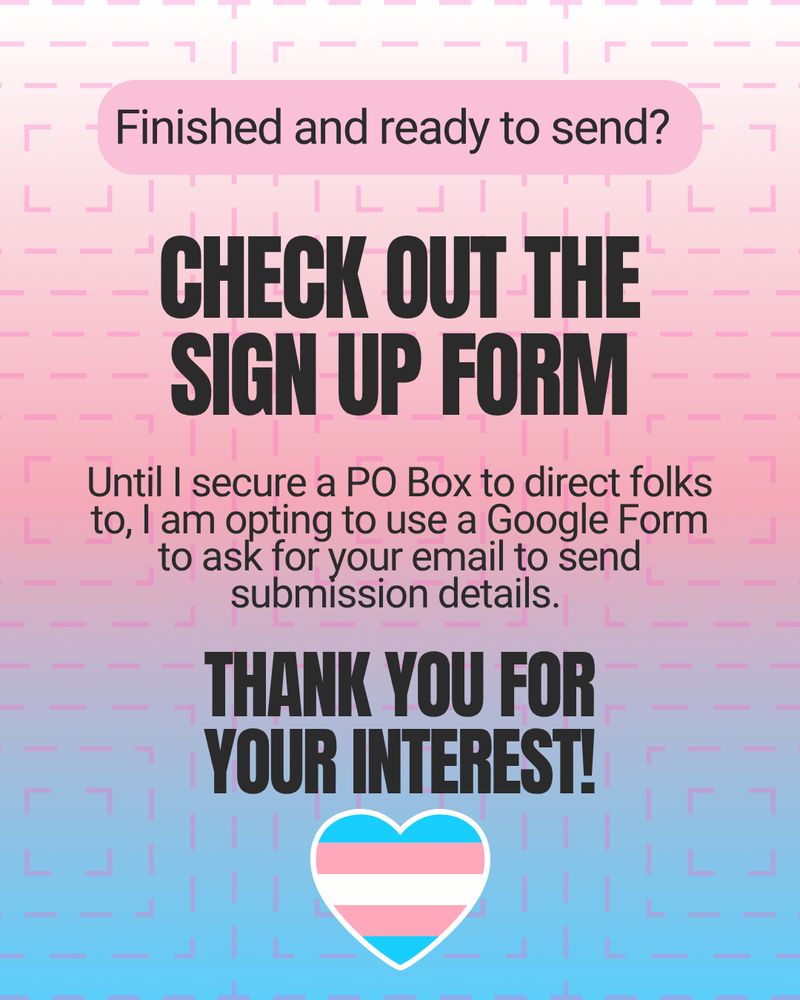 Finished and ready to send? Check out the sign up form
Until I secure a PO Box to direct folks to, I am opting to use a Google Form to ask for your email to send submission details.
Thank you for your interest!