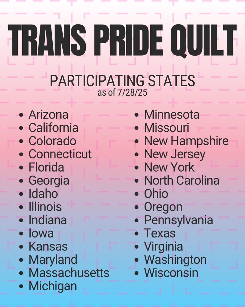 Trans Pride Quilt: participating states as of 7/28/25
Arizona, California, Colorado, Connecticut, Florida, Georgia, Idaho, Illinois, Indiana, Iowa, Kansas, Maryland, Massachusetts, Michigan, Minnesota, New Hampshire, New Jersey, New York, North Carolina, Ohio, Oregon, Pennsylvania, Texas, Virginia, Washington, Wisconsin