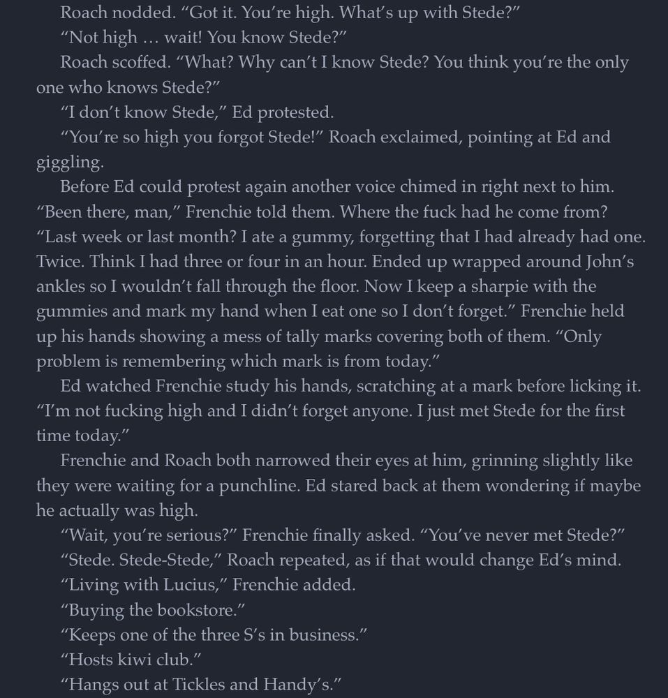 Roach nodded. "Got it. You're high. What's up with Stede?"
"Not high ... wait! You know Stede?"
Roach scoffed. "What? Why can't I know Stede? You think you're the only
one who knows Stede?"
"I don't know Stede," Ed protested
"You're so high you forgot Stede!" Roach exclaimed, pointing at Ed and
giggling.
Before Ed could protest again another voice chimed in right next to him.
"Been there, man," Frenchie told them. Where the fuck had he come from?
"Last week or last month? I ate a gummy, forgetting that I had already had one.
Twice. Think I had three or four in an hour. Ended up wrapped around John's ankles so I wouldn't fall through the floor. Now I keep a sharpie with the gummies and mark my hand when I eat one so I don't forget." Frenchie held up his hands showing a mess of tally marks covering both of them. "Only problem is remembering which mark is from today."
Ed watched Frenchie study his hands, scratching at a mark before licking it.
"I'm not fucking high and I didn't forget anyone. I just met Stede for the first time today."
Frenchie and Roach both narrowed their eyes at him, grinning slightly like they were waiting for a punchline. Ed stared back at them wondering if maybe he actually was high.
"Wait, you're serious?" Frenchie finally asked. "You've never met Stede?"
"Stede. Stede-Stede," Roach repeated, as if that would change Ed's mind.
"Living with Lucius," Frenchie added.
"Buying the bookstore."
"Keeps one of the three S's in business."
"Hosts kiwi club."
"Hangs out at Tickles and Handy's."