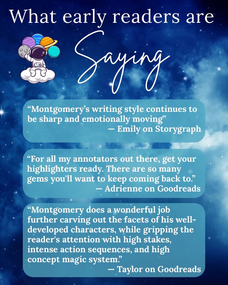White text is against a blue starry background. The text reads “what early readers are saying:
Montgomery’s writing style continues to be sharp and emotionally moving”
— Emily on Storygraph

“For all my annotators out there, get your highlighters ready. There are so many gems you'll want to keep coming back to.” 
— Adrienne on Goodreads

“Montgomery does a wonderful job further carving out the facets of his well-developed characters, while gripping the reader's attention with high stakes, intense action sequences, and high concept magic system.”
— Taylor on Goodreads”
