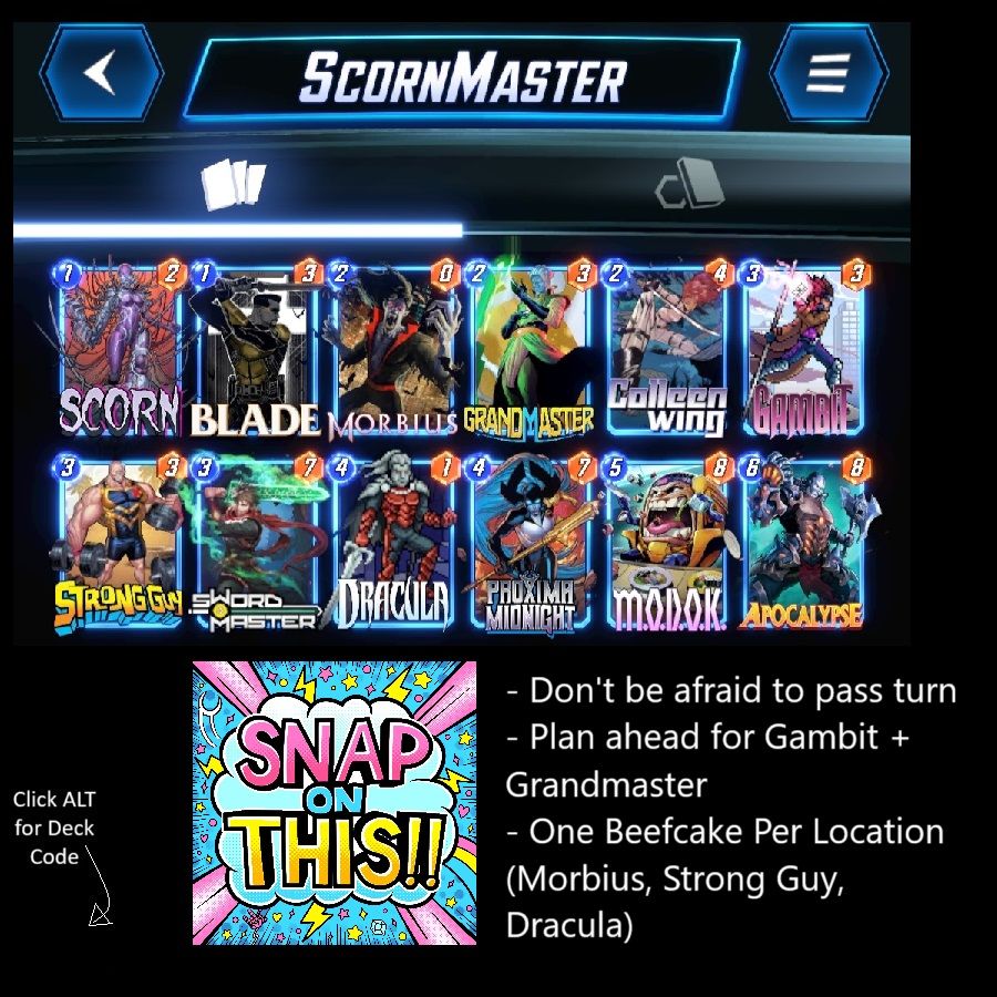 # (1) Scorn
# (1) Blade
# (2) Morbius
# (2) Grand Master
# (2) Colleen Wing
# (3) Gambit
# (3) Strong Guy
# (3) Sword Master
# (4) Dracula
# (4) Proxima Midnight
# (5) M.O.D.O.K.
# (6) Apocalypse
#
U2NybjUsUHJ4bU1kbmdodEYsR3JuZE1zdHJCLE1yYnM3LERyY2w3LEdtYnQ2LE1kazUsQmxkNSxTd3JkTXN0ckIsU3RybmdHOSxBcGNscHNBLENsbG5XbmdC
#
# To use this deck, copy it to your clipboard and paste it from the deck editing menu in MARVEL SNAP.