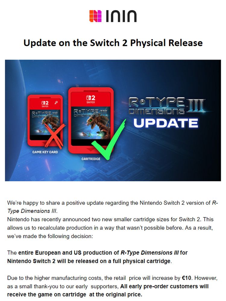 E-Mail news letter put out by ININ:

“We’re happy to share a positive update regarding the Nintendo Switch 2 version of R-Type Dimensions III.

Nintendo has recently announced two new smaller cartridge sizes for Switch 2. This allows us to recalculate production in a way that wasn’t possible before. As a result, we’ve made the following decision:


The entire European and US production of R-Type Dimensions III for
Nintendo Switch 2 will be released on a full physical cartridge.

Due to the higher manufacturing costs, the retail  price will increase by €10. However, as a small thank-you to our early  supporters, All early pre-order customers will receive the game on cartridge  at the original price.”
