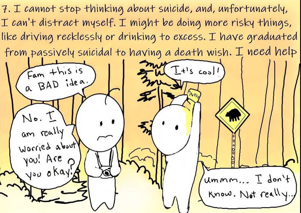  7. ⁠I cannot stop thinking about suicide, and unfortunately I cannot distract myself. I might be doing more risky things like driving recklessly or drinking to excess. I have graduated from passively suicidal to having a death wish. I need help.