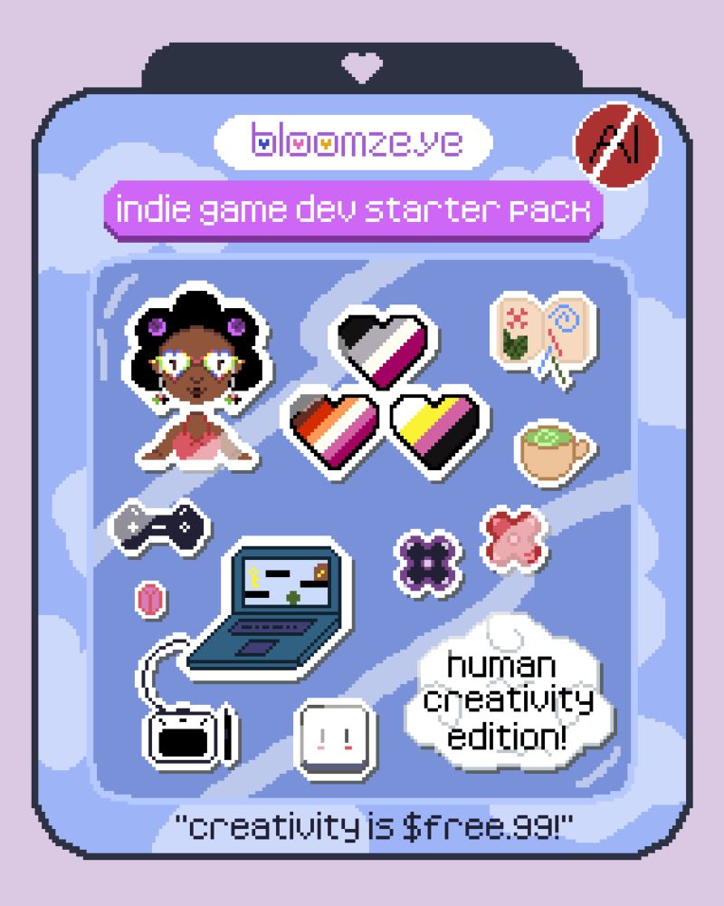 Image of a pixel art illustration with the artist’s name “bloomzeye” at the top, and “indie game dev starter pack” underneath, with a heart-shaped hole at the packaging top. 
A red circle has the letters “AI” crossed out in the top right corner. 

There are multiple designs with white borders to imitate stickers, in the illustration:

Bloomzeye: depicted with a floating head with their upper-body and arms showing with brown skin and a black afro with two purple flowers in their hair; wearing blue, pink, yellow, and green multicolored heart-shaped glasses; and hanging down from their glasses on silver chains are two hearts on the pattern and colors of the Palestinian flag. Bloomzeye is wearing pink sweetheart neckline shirt with a red bow with red straps going over their shoulder.

Three hearts in pride flag stripes: asexual, lesbian, nonbinary. 

An open sketchbook with a pink flower, blue swirl, and green leaves, with three line representing color pencils. 

A mug of green matcha tea. 

A purple flower and a pink flower. 

A dark-colored game console remote. 

A pink wireless mouse. 

A blue laptop with a minimalistic platformer game on the screen, and a white drawing tablet and black pen. 

The Aseprite character icon. 

A cloud with the words: “human creativity edition!”

At the bottom of the art pack are the words: “creativity is $free.99!”  

END ID