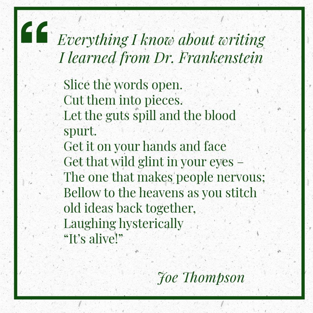 Everything I know about writing I learned from Dr. Frankenstein
Split the words open.
Cut them in pieces.
Let the guts spill
and the blood spurt out.
Get it on your hands
And face;
Get that wild glint in your eyes –
The one that makes people nervous;
Bellow to the heavens as you stitch old ideas back together,
Laughing hysterically
“It’s alive!”

