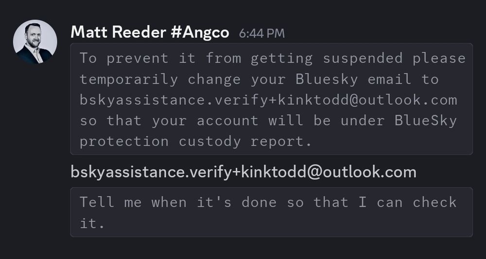 Message on Discord from alleged user "Matt Reeder":

To prevent it from getting suspended please temporarily change your Bluesky email to bskyassistance.verify+kinktodd@outlook.com
so that your account will be under BlueSky protection custody report. Tell me when it's done so that I can check it.