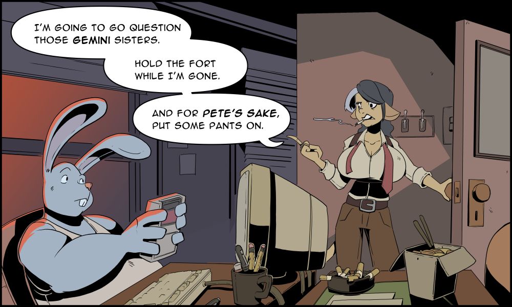 A dimly lit office. Bernie, a human-rabbit person, it playing on a gameboy while looking at his partner, Cathleen, a human-cow person. Cathleen is heading out of the office. 

Cathleen says to Bernie "I'm going to go question those Gemini sisters. Hold the fort while I'm gone. And for Pete's sake, put some pants on.