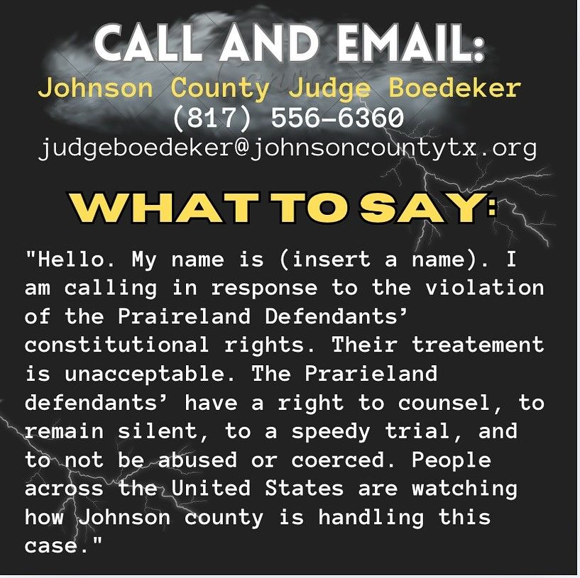 An image of text that says 'CALL AND EMAIL: Johnson County Judge Boedeker (817) 556-6360 judgeboedeker@johnsoncountytx.org. WHAT TO SAY "Hello. My name is (insert a name). I am calling in response to the violation of the Praireland Defendants' constitutional rights. Their treatment is unacceptable. The Prarieland defendants have a right to counsel, remain silent, to speedy trial, and to not be abused or coerced. People across the United States are watching how Johnson County handling this case."