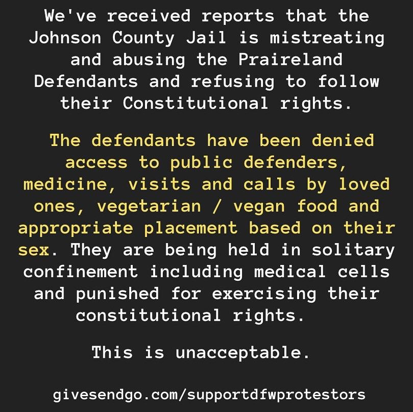 An image of text that says "We've received reports that the Johnson County Jail is mistreating and abusing the Praireland Defendants and refusing to follow their Constitutional rights. The defendants have been denied access to public defenders, medicine, visits and calls by loved ones, vegetarian / vegan food, and appropriate placement based on their sex. They are being held in solitary confinement including medical cells and punished for exercising constitutional rights. This is unacceptable."