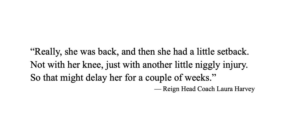 Quote “Really she was back and then she had a little setback. Not with her knee, just with another little niggly injury. So that might delay her for a couple of weeks.” — Reign Head Coach Laure Harvey
