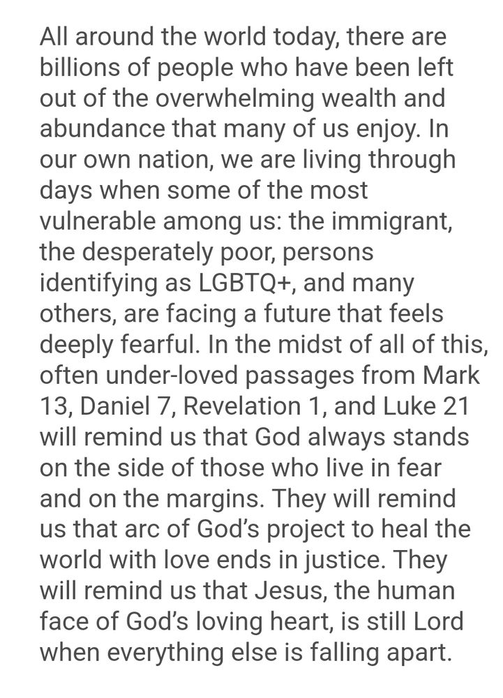 The second screenshot of a message from Bishop Craig Loya. It says:

All around the world today, there are billions of people who have been left out of the overwhelming wealth and abundance that many of us enjoy. In our own nation, we are living through days when some of the most vulnerable among us: the immigrant, the desperately poor, persons identifying as LGBTQ+, and many others, are facing a future that feels deeply fearful. In the midst of all of this, often under-loved passages from Mark 13, Daniel 7, Revelation 1, and Luke 21 will remind us that God always stands on the side of those who live in fear and on the margins. They will remind us that arc of God’s project to heal the world with love ends in justice. They will remind us that Jesus, the human face of God’s loving heart, is still Lord when everything else is falling apart. 