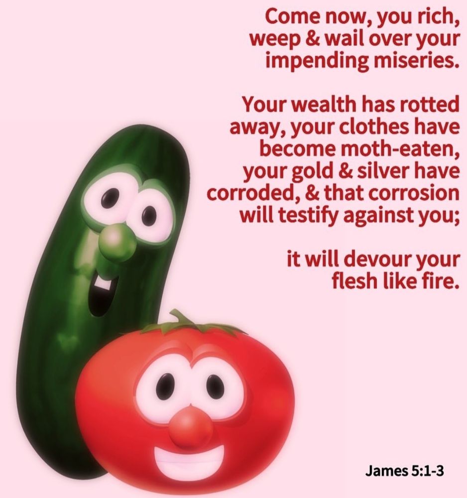 Bob and Larry from Veggietales are smiling on the left side. 

James 5:1-3 is quoted: "come now you rich, weep & wail over your impending miseries. Your wealth has rotted away, your clothes have become moth-eaten, your gold & silver have corroded & that corrosion will testify against you; it will devour your flesh like fire."