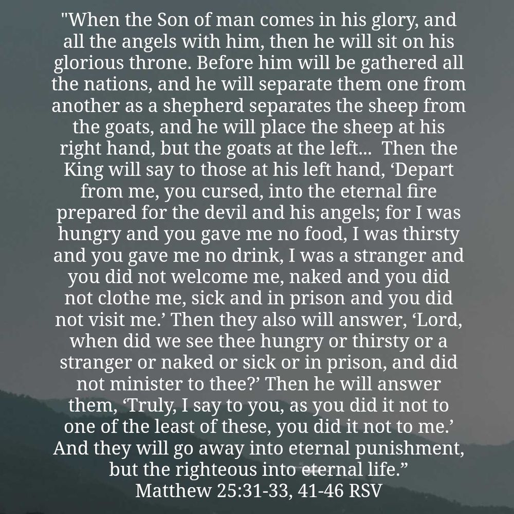 Matthew 25:31-33, 41-46 RSV
[31]  “When the Son of man comes in his glory, and all the angels with him, then he will sit on his glorious throne. [32]  Before him will be gathered all the nations, and he will separate them one from another as a shepherd separates the sheep from the goats, [33] and he will place the sheep at his right hand, but the goats at the left. 
[41]  Then he will say to those at his left hand, ‘Depart from me, you cursed, into the eternal fire prepared for the devil and his angels; [42] for I was hungry and you gave me no food, I was thirsty and you gave me no drink, [43] I was a stranger and you did not welcome me, naked and you did not clothe me, sick and in prison and you did not visit me.’ [44] Then they also will answer, ‘Lord, when did we see thee hungry or thirsty or a stranger or naked or sick or in prison, and did not minister to thee?’ [45] Then he will answer them, ‘Truly, I say to you, as you did it not to one of the least of these, you did it not to me.’ [46]  And they will go away into eternal punishment, but the righteous into eternal life.”
