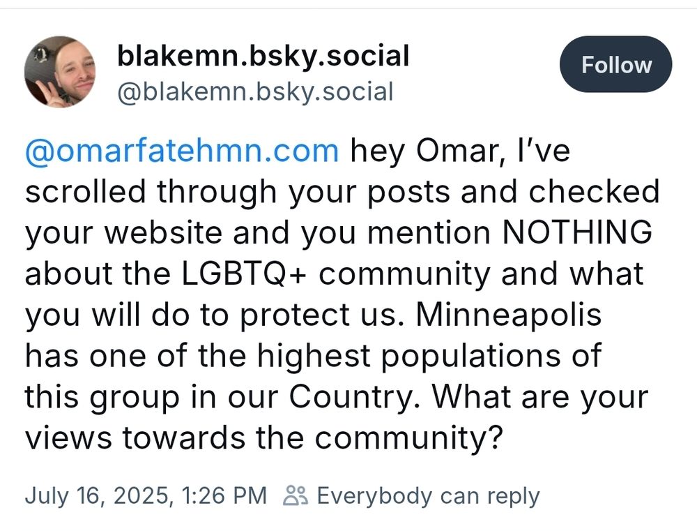 A Bluesky post that says: hey Omar, I've scrolled through your posts and checked your website and you meantion NOTHING about the LGBTQ+ community and what you will do to protect us. Minneapolis has one of the highest populations of this group in the Country. What are your views towards the community?