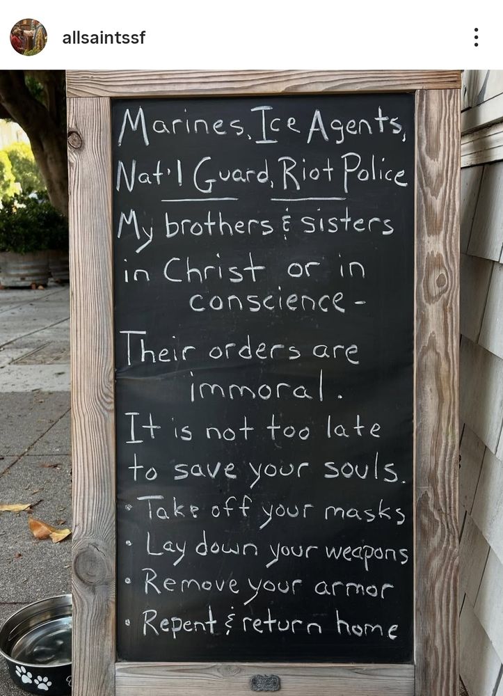 A church sign that says:
Marines, ICE agents, Nat'l Guard, Riot Police
My brothers & sisters in Christ or in conscience-
Their orders are immoral. 
It is not too late to save your souls.
- Take off your masks
- Lay down your weapons
- Remove your armor
- Repent & return home