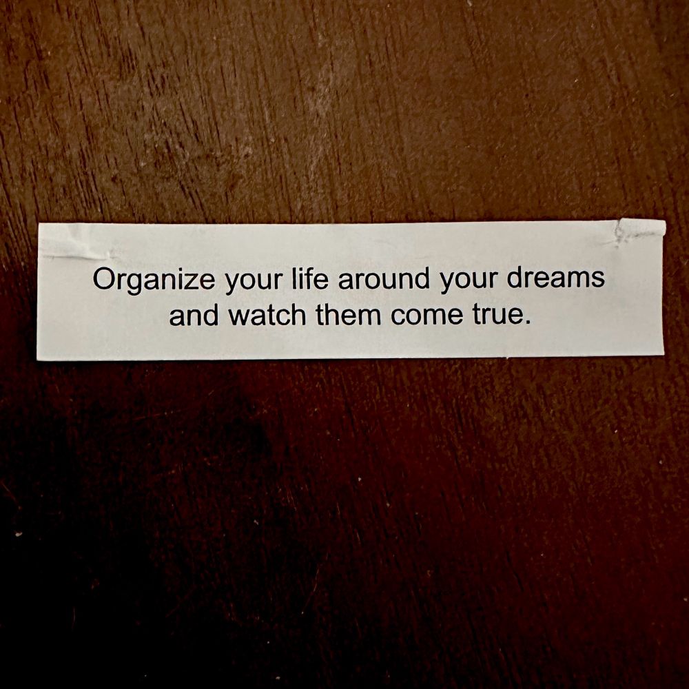 “Organize your life around your dreams and watch them come true.”
Let me stop you right there Ms.Fortune Cookie.
Goals without actions are just wishes. 
Get busy.