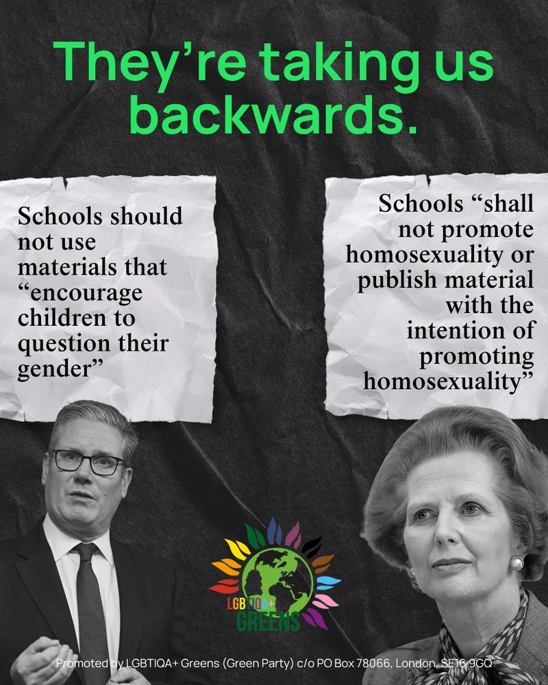 A graphic titled "They're taking us backwards".

There are two sets of policies on LGBTIQA+ in relation to education: one is accompanied by a photo of Keir Starmer, reading: "Schools should not use materials that 'encourage children to question their gender'". The other, accompanied by a photo of Margaret Thatcher, reads: "Schools 'shall not promote homosexuality or publish material with the intention of promoting homosexuality'".

At the bottom is the LGBTIQA+ Greens logo.