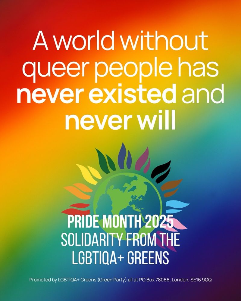 Background is a rainbow gradient, contained upon it is text that reads the following: "A world without queer people has never existed and never will." with the LGBTIQA+ Greens' logo below it, and text that reads "Pride Month 2025. Solidarity from the LGBTIQA+ Greens". Promoted by LGBTIQA+ Greens (Green Party) all at PO Box 78066, London, SE16 9GQ