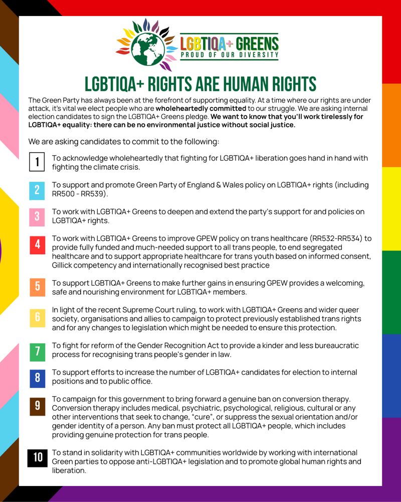 A list of pledges:

To acknowledge wholeheartedly that fighting for LGBTIQA+ liberation goes hand in hand with fighting the climate crisis.

To support and promote Green Party of England & Wales policy on LGBTIQA+ rights (including RR500 - RR539).

To work with LGBTIQA+ Greens to deepen and extend the party’s support for and policies on LGBTIQA+ rights.

To work with LGBTIQA+ Greens to improve GPEW policy on trans healthcare (RR532-RR534) to provide fully funded and much-needed support to all trans people, to end segregated healthcare and to support appropriate healthcare for trans youth based on informed consent, Gillick competency and internationally recognised best practice

To support LGBTIQA+ Greens to make further gains in ensuring GPEW provides a welcoming, safe and nourishing environment for LGBTIQA+ members.

In light of the recent Supreme Court ruling, to work with LGBTIQA+ Greens and wider queer society, organisations and allies to campaign to protect previously established trans rights and for any changes to legislation which might be needed to ensure this protection.

To fight for reform of the Gender Recognition Act to provide a kinder and less bureaucratic process for recognising trans people's gender in law.

To support efforts to increase the number of LGBTIQA+ candidates for election to internal positions and to public office.

To campaign for this government to bring forward a genuine ban on conversion therapy. Conversion therapy includes medical, psychiatric, psychological, religious, cultural or any other interventions that seek to change, “cure”, or suppress the sexual orientation and/or gender identity of a person. Any ban must protect all LGBTIQA+ people, which includes providing genuine protection for trans people.

To stand in solidarity with LGBTIQA+ communities worldwide by working with international Green parties to oppose anti-LGBTIQA+ legislation and to promote global human rights and liberation.