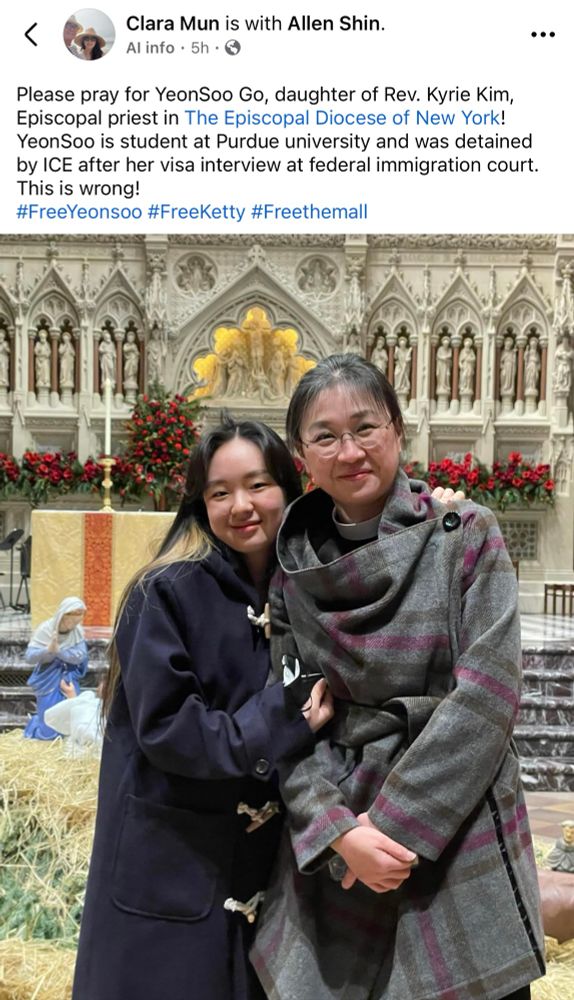 Screenshot of a public Facebook post by Clara Mun (wife of Bishop Suffragan Allen Shin of the Episcopal Diocese of New York):

“Please pray for YeonSoo Go, daughter of Rev. Kyrie Kim, Episcopal priest in The Episcopal Diocese of New York!
YeonSoo is student at Purdue university and was detained by ICE after her visa interview at federal immigration court.
This is wrong!
#FreeYeonsoo #FreeKetty #Freethemall”

Photo of Yeonsoo Go with her mother who is wearing a clerical collar, both smiling, as they stand in front of the altar in an Episcopal church that is decorated for Christmas.