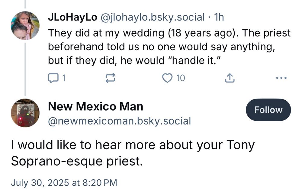 Comment on Bluesky:

They did at my wedding (18 years ago). The priest beforehand told us no one would say anything, but if they did, he would “handle it.”

Reply to that comment:

I would like to hear more about your Tony Soprano-esque priest.