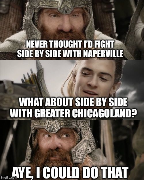 Gimli/Legolas LOTR meme format

Gimli: NEVER THOUGHT I'D FIGHT
SIDE BY SIDE WITH NAPERVILLE
Legolas: WHAT ABOUT SIDE BY SIDE WITH GREATER CHICAGOLAND?
Gimli: AYE, I COULD DO THAT