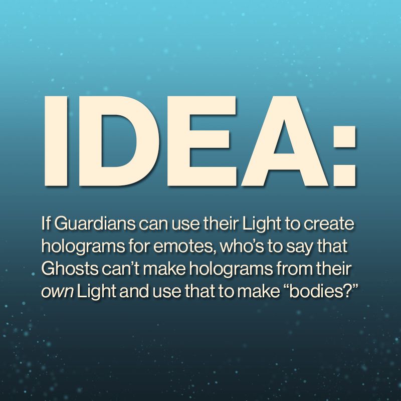 An image with a blue background with cream-colored text on it. the text reads: "Idea: If Guardians can use their light to create holograms for emotes, who's to say that Ghosts can't make holograms from their own Light and use that to make "bodies?"