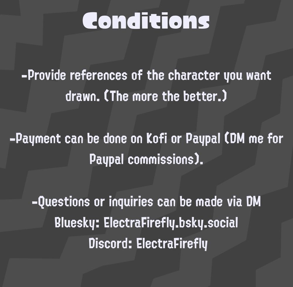 Conditions:

-you must provide the references of the character(s) you want drawn. (The more the better).

-payment can be done on Kofi or Paypal (DM me for Paypal commissions)

-questions or inquiries can be made via DM Bluesky or Discord: ElectraFirefly