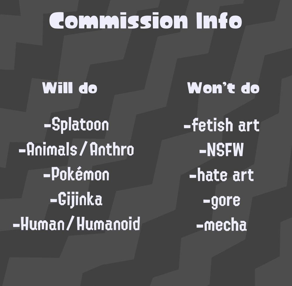Commission info:

Will do: Splatoon, Animals/Anthro, Pokemon, Gininka, Human/Humanoids

Will NOT do: Fetish art, NSFW, hate art, gore, mecha