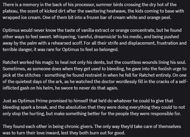 There is a memory in the back of his processor, summer birds crossing the dry hot of the plateau, the scent of kicked dirt after the sweltering heatwave, the kids coming to base with wrapped ice cream. One of them bit into a frozen bar of cream white and orange peel.

Optimus would never know the taste of vanilla extract or orange concentrate, but he found other ways to feel sweet. Whispering, 'careful, dreamsicle' to his medic, and being pushed away by the palm with a rehearsed scoff. For all their strife and displacement, frustration and terrible danger, it was rare for Optimus to feel so belonged.

Ratchet worked his magic to heal not only his dents, but the countless wounds lining his soul. Sometimes, as someone does when they get used to bleeding, he gave into the foolish urge to pick at the stitches - something he found restraint in when he fell for Ratchet entirely. On one of the quietest days of the ark, as he watched the doctor wordlessly fill in the cracks of a self-inflicted gash on his helm, he swore to never do that again.
ㅤ
Just as Optimus Prime promised to himself that he'd do whatever he could to give that bleeding spark a break, and the absolution that they were doing everything they could to not only stop the hurting, but make something better for the people they were responsible for.

They found each other in being chronic givers. The only way they'd take care of themselves was to turn their love inward, lest they both burn out for good.