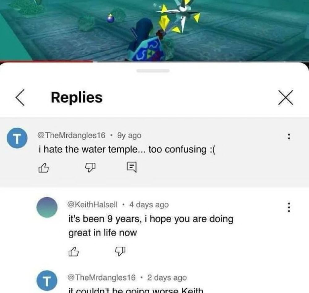 Youtube comment dated 9 years ago: I hate the water temple... to confusing. Frowny face.

A reply to the comment, dated 4 days ago: it's been 9 years, i hope you are doing great in life now

A reply, dated 2 days ago: it couldn't be going worse Keith