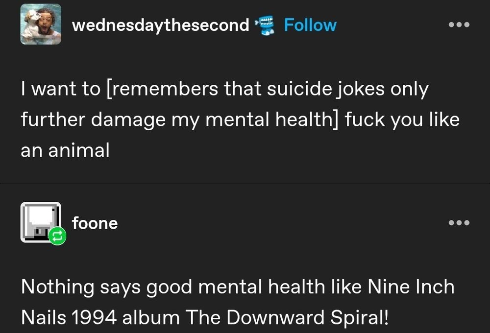 Tumblr user wednesdaythesecond: I want to [remembers that suicide jokes only further damage my mental health] fuck you like an animal

A reply by user foone: Nothing says good mental health like Nine Inch Nails 1994 album The Downward Spiral!