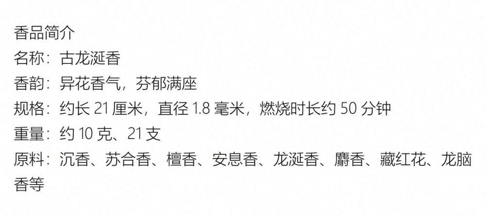香品简介


名称：古龙涎香

香韵：异花香气，芬郁满座

规格：约长21厘米，直径1.8毫米，燃烧时长约50分钟

重量：约10克、21支

原料：沉香、苏合香、檀香、安息香、龙涎香、麝香、藏红花、龙脑香等