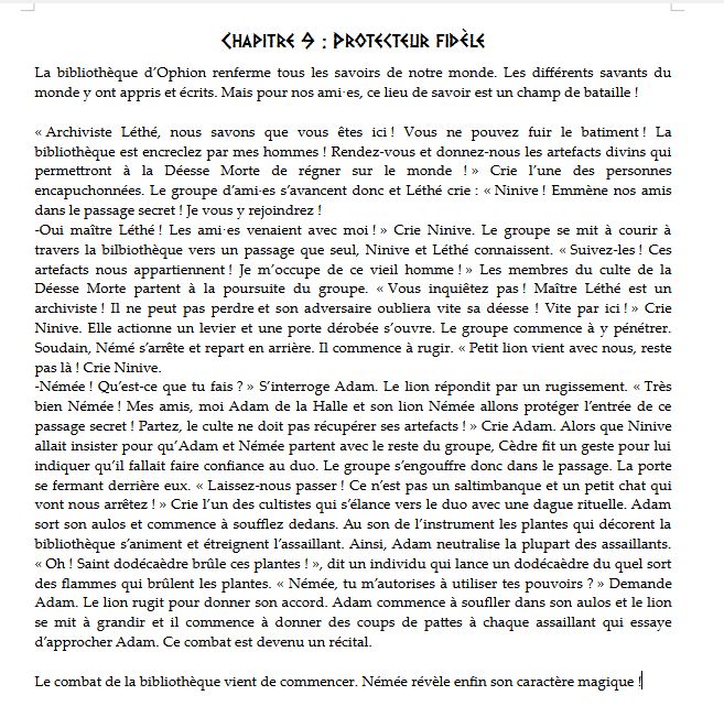 Chapitre 9 : Protecteur fidèle
La bibliothèque d’Ophion renferme tous les savoirs de notre monde. Les différents savants du monde y ont appris et écrits. Mais pour nos ami·es, ce lieu de savoir est un champ de bataille !

« Archiviste Léthé, nous savons que vous êtes ici ! Vous ne pouvez fuir le batiment ! La bibliothèque est encreclez par mes hommes ! Rendez-vous et donnez-nous les artefacts divins qui permettront à la Déesse Morte de régner sur le monde ! » Crie l’une des personnes encapuchonnées. Le groupe d’ami·es s’avancent donc et Léthé crie : « Ninive ! Emmène nos amis dans le passage secret ! Je vous y rejoindrez !
-Oui maître Léthé ! Les ami·es venaient avec moi ! » Crie Ninive. Le groupe se mit à courir à travers la bilbiothèque vers un passage que seul, Ninive et Léthé connaissent. « Suivez-les ! Ces artefacts nous appartiennent ! Je m’occupe de ce vieil homme ! » Les membres du culte de la Déesse Morte partent à la poursuite du groupe. « Vous inquiêtez pas ! Maître Léthé est un archiviste ! Il ne peut pas perdre et son adversaire oubliera vite sa déesse ! Vite par ici ! » Crie Ninive. Elle actionne un levier et une porte dérobée s’ouvre. Le groupe commence à y pénétrer. Soudain, Némé s’arrête et repart en arrière. Il commence à rugir. « Petit lion vient avec nous, reste pas là ! Crie Ninive.