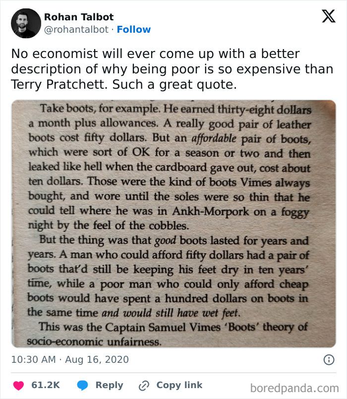 No economist will ever come up with a better description of why being poor is so expensive than Terry Pratchett. Such a great quote:

Take boots, for example. He earned thirty-eight dollars a month plus allowances. A really good pair of leather boots cost fifty dollars. But an affordable pair of boots, which were sort of OK for a season or two and then leaked like hell when the cardboard gave out, cost about ten dollars. Those were the kind of boots Vimes always bought, and wore until the soles were so thin that he could tell where he was in Ankh-Morpork on a foggy night by the feel of the cobbles.
But the thing was that good boots lasted for years and years. A man who could afford fifty dollars had a pair of boots that'd still be keeping his feet dry in ten years' time, while a poor man who could only afford cheap boots would have spent a hundred dollars on boots in the same time and would still have wet feet.
This was the Captain Samuel Vimes 'Boots' theory of socio-economic unfairness.
